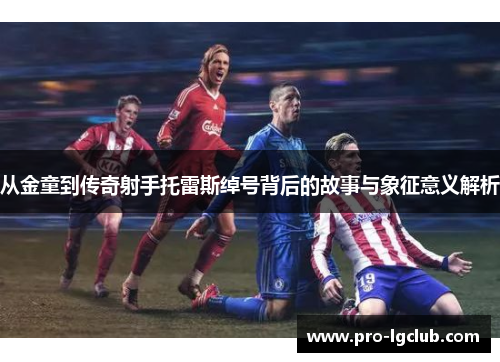 从金童到传奇射手托雷斯绰号背后的故事与象征意义解析 从金童到传奇射手托雷斯绰号背后的故事与象征意义解析