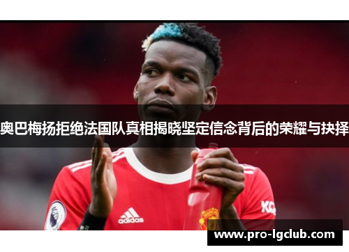 奥巴梅扬拒绝法国队真相揭晓坚定信念背后的荣耀与抉择 奥巴梅扬拒绝法国队真相揭晓坚定信念背后的荣耀与抉择