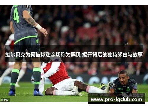 维尔贝克为何被球迷亲切称为黑贝 揭开背后的独特缘由与故事 维尔贝克为何被球迷亲切称为黑贝 揭开背后的独特缘由与故事