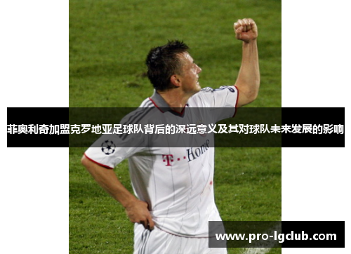 菲奥利奇加盟克罗地亚足球队背后的深远意义及其对球队未来发展的影响 菲奥利奇加盟克罗地亚足球队背后的深远意义及其对球队未来发展的影响