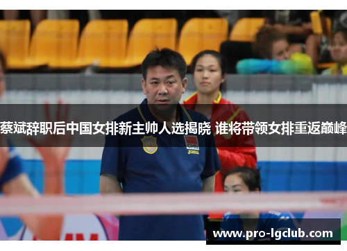 蔡斌辞职后中国女排新主帅人选揭晓 谁将带领女排重返巅峰