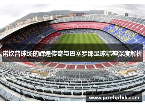 诺坎普球场的辉煌传奇与巴塞罗那足球精神深度解析