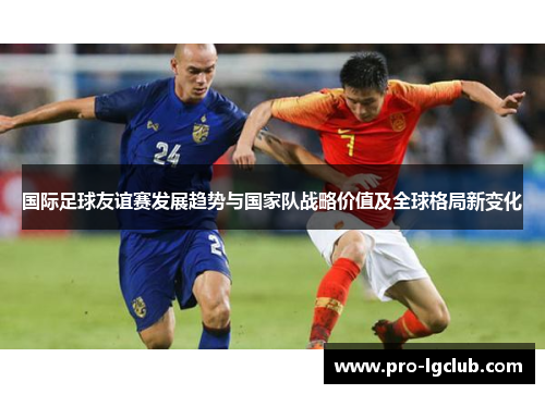 国际足球友谊赛发展趋势与国家队战略价值及全球格局新变化