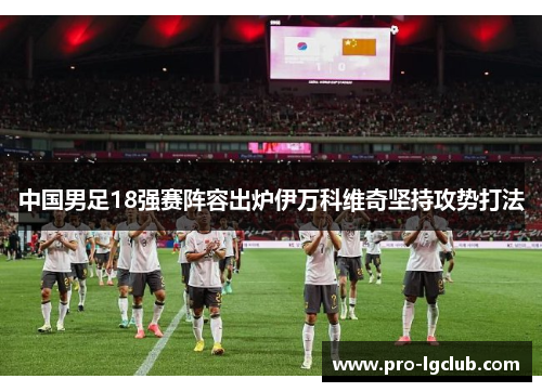 中国男足18强赛阵容出炉伊万科维奇坚持攻势打法