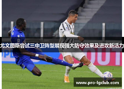 尤文图斯尝试三中卫阵型展现强大防守效果及进攻新活力