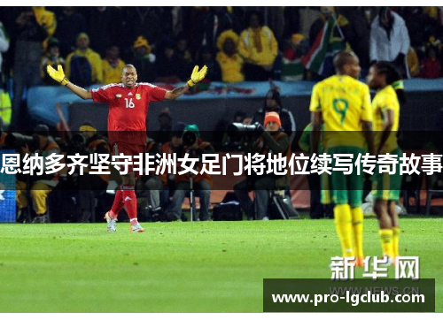 恩纳多齐坚守非洲女足门将地位续写传奇故事 恩纳多齐坚守非洲女足门将地位续写传奇故事