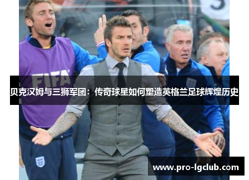贝克汉姆与三狮军团：传奇球星如何塑造英格兰足球辉煌历史