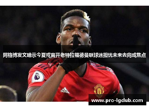 阿格博发文暗示今夏或离开老特拉福德曼联球迷担忧未来去向成焦点